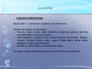 La zona
• COMISIÓN PREPARATORIA
Resolución II – condiciones exigidas a los inversores.
Divide tres grupos de inversores:
1. Francia, Japón, India, Unión Soviética, empresas públicas de éstas
nacionalidades o persona jurídica.
2. Contemplando consorcios de multinacionales existentes: Bélgica,
Canadá, Estados Unidos, Italia, Japón, Países Bajos, Reino Unido,
República Federal de Alemania.
3. Estados en desarrollos o sociedades de éstos.
Se exige un gasto preliminar de al menos 30 millones de dólares.
 