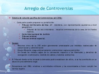 Arreglo de Controversias
 Sistema de solución pacífica de Controversias (art 286):
• Cada parte puede proponer su jurisdicción:
 Tribunal del Derecho del Mar. (21 miembros, con representación equitativa a nivel
geográfico).
 Tribunal de los once miembros – resuelve controversia de la zona de los fondos
marinos.
 Corte Internacional de Justicia
 Tribunal Arbitral
 Tribunal Arbitral especial.
 Causas:
1. Recursos vivos de la ZEE están gravemente amenazados por medidas inadecuadas de
conservación y administración
2. Estado Ribereño niega arbitrariamente a determinar captura permisible
3. Un Estado ha violado reglas de la convención respecto a las libertades y derechos de
navegación o sobrevuelo, tendido de cables y tuberías submarinas
 El Tribunal donde se ha iniciado la demanda podrá establecer de oficio, si se ha constituido en un
abuso de procedimiento legal
 Excepciones (art 298): relativas a actividades militares y las encaminadas a hacer cumplir las
normas legales
 