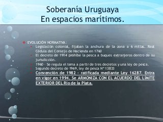 Soberanía Uruguaya
En espacios marítimos.
 EVOLUCIÓN NORMATIVA:
• Legislación colonial, fijaban la anchura de la zona a 6 millas. Real
Cédula del Consejo de Hacienda en 1760
• El decreto de 1914 prohíbe la pesca a buques extranjeros dentro de su
jurisdicción.
• 1960 – Se regula el tema a partir de tres decretos y una ley de pesca.
• Segundo decreto de 1969, ley de pesca Nº 13833
• Convención de 1982 – ratificada mediante Ley 16287. Entra
en vigor en 1994. Se ARMONIZA CON EL ACUERDO DEL LÍMITE
EXTERIOR DEL Río de la Plata.
 