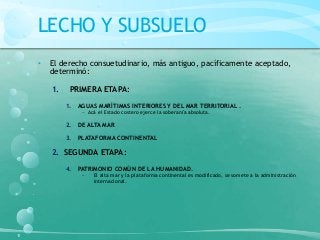 LECHO Y SUBSUELO
• El derecho consuetudinario, más antiguo, pacíficamente aceptado,
determinó:
1. PRIMERA ETAPA:
1. AGUAS MARÍTIMAS INTERIORES Y DEL MAR TERRITORIAL .
− Acá el Estado costero ejerce la soberanía absoluta.
2. DE ALTA MAR
3. PLATAFORMA CONTINENTAL
2. SEGUNDA ETAPA:
4. PATRIMONIO COMÚN DE LA HUMANIDAD.
− El alta mar y la plataforma continental es modificado, se somete a la administración
internacional.
 
