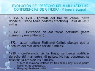 EVOLUCIÓN DEL DERECHO DEL MAR HASTA LAS
CONFERENCIAS DE GINEBRA (Primera etapa)
• S. XVI- S. XVIII – Fórmula del tiro del cañón (hasta
donde el Estado tenía poderes efectivos). Tesis de las 3
millas.
• S. XVIII – Existencia de dos zonas definidas (mare
clausum y mare liberum).
• 1872 – autor italiano Fedinand Galini, plantea que la
anchura del mar debía ser de 3 millas.
• 1930 – Conferencia de la Haya, se busca codificar
derecho del mar entre 48 países. No hay concenso, se
desecha la tesis de las 3 millas.
− Si bien la mayoría sostiene las tres millas, hay nueve países
hacen otras propuestas.
− Uruguay plantea 6 millas
 