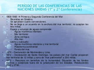 PERÍODO DE LAS CONFERENCIAS DE LAS
NACIONES UNIDAS (1ª y 2ª Conferencia)
• 1958-1960  Primera y Segunda Conferencia del Mar
− Reunidas en Ginebra.
− Se aprueban cuatro convenciones.
− No se llega a un acuerdo en la anchura del mar territorial, no aceptan las
tres millas.
− Espejo y volumen de aguas comprende:
− Aguas marítimas interioes
− Mar territorial
− Zona contigua
− Alta mar.
− Lecho y subsuelo:
− Aguas marítimas interiores y mar territorial
− Plataforma continental
− Fondo del mar.
• 1970 – Declaración de Montevideo y Lima.
• 1972 – Declaración de Santo Domingo, los países del mar Caribe proponen
mar territorial de 12 millas y zona de ”mar patrimonial” a 200 millás.
• 1972 – Recursos en beneficio de la humanidad. Situación de los fondos
marinos y oceánicos fuera de la jurisdicción de los Estados. Resoluciones
2340 y 2740.-
 