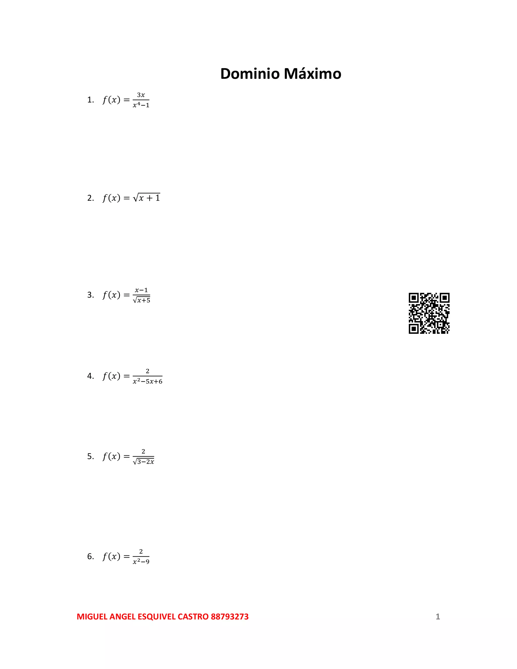 MIGUEL ANGEL ESQUIVEL CASTRO 88793273 1
Dominio Máximo
1. 𝑓(𝑥) =
3𝑥
𝑥4−1
2. 𝑓(𝑥) = √ 𝑥 + 1
3. 𝑓(𝑥) =
𝑥−1
√𝑥+5
4. 𝑓(𝑥) =
2
𝑥2−5𝑥+6
5. 𝑓(𝑥) =
2
√3−2𝑥
6. 𝑓(𝑥) =
2
𝑥2−9
 