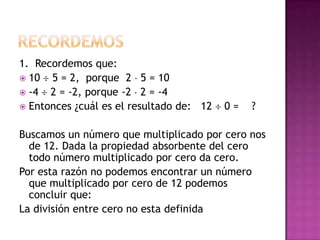 1. Recordemos que:
 10  5 = 2, porque 2 5 = 10
 -4  2 = -2, porque -2 2 = -4
 Entonces ¿cuál es el resultado de: 12   0=   ?

Buscamos un número que multiplicado por cero nos
  de 12. Dada la propiedad absorbente del cero
  todo número multiplicado por cero da cero.
Por esta razón no podemos encontrar un número
  que multiplicado por cero de 12 podemos
  concluir que:
La división entre cero no esta definida
 