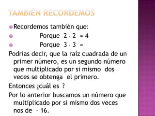  Recordemos   también que:
          Porque 2 2 = 4
          Porque 3 3 =
Podrías decir, que la raíz cuadrada de un
  primer número, es un segundo número
  que multiplicado por si mismo dos
  veces se obtenga el primero.
Entonces ¿cuál es ?
Por lo anterior buscamos un número que
  multiplicado por si mismo dos veces
  nos de – 16.
 