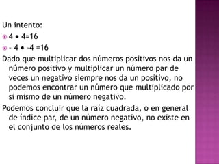 Un intento:
 4 4=16
 – 4 –4 =16
Dado que multiplicar dos números positivos nos da un
  número positivo y multiplicar un número par de
  veces un negativo siempre nos da un positivo, no
  podemos encontrar un número que multiplicado por
  si mismo de un número negativo.
Podemos concluir que la raíz cuadrada, o en general
  de índice par, de un número negativo, no existe en
  el conjunto de los números reales.
 