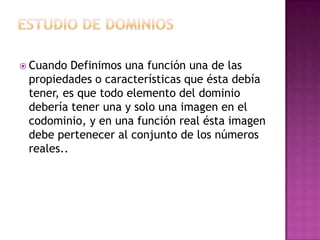  Cuando  Definimos una función una de las
 propiedades o características que ésta debía
 tener, es que todo elemento del dominio
 debería tener una y solo una imagen en el
 codominio, y en una función real ésta imagen
 debe pertenecer al conjunto de los números
 reales..
 
