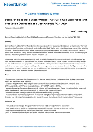 Find Industry reports, Company profiles
ReportLinker                                                                                                    and Market Statistics



                                             >> Get this Report Now by email!

Dominion Resources Black Warrior Trust Oil & Gas Exploration and
Production Operations and Cost Analysis ' Q3, 2009
Published on November 2009

                                                                                                                              Report Summary

Dominion Resources Black Warrior Trust Oil & Gas Exploration and Production Operations and Cost Analysis ' Q3, 2009


Summary


Dominion Resources Black Warrior Trust (Dominion Resources) was formed to acquire and hold certain royalty interests. The royalty
interests consist of overriding royalty interests burdening Dominion Black Warrior Basin, Inc.'s (the company) interest in the underlying
properties. These underlying properties are the proved natural gas properties located in the Pottsville coal formation of the Black
Warrior basin, Tuscaloosa County, Alabama. These royalty interests generally entitle the trust to receive 65% of the company's gross
proceeds. The company its headquartered at Dallas, Texas, the US


GlobalData's "Dominion Resources Black Warrior Trust Oil & Gas Exploration and Production Operations and Cost Analysis ' Q3,
2009" is an essential source for key operational data, analysis and strategic insight into the company. The report provides detailed
and unique information on the key operational parameters for the last six years. The report provides a comprehensive overview of
production, reserves, reserve changes, capital expenditures, acreage, performance metrics, and results of oil & gas operations. The
report is based on publicly available data filed with the US Securities and Exchange Commission (SEC) and other similar agencies
worldwide. GlobalData is a premium business intelligence company.


Scope


- Key operational parameters which include production, reserves, reserve changes, capital expenditures, acreage, performance
metrics, and results of oil & gas operations.
- Analysis of the performance of the company on key valuation multiples such as market capitalization, enterprise value,
EV/Production ($/Boed), EV/Proved Reserve ($/MMboe), EV / EBITDA, and EV / EBITDA.
- Annual and quarterly information on key operational, valuation and financial parameters. Annual information is for the current and
the last five years while the quarterly information is for the current and the last four quarters.
- Detailed crude oil and natural gas reserves and production of the company by country
- In-depth and latest information on exploration, development, finding & development, acquisition expenditure, gross and net
developed and undeveloped acreage position, key costs and revenue information, and performance metrics of the company.


Reasons to buy


- Formulate business strategies through competitor comparison and business performance assessment.
- Rank your performance against oil and gas companies using operational and financial benchmarking metrics.
- Understand and capitalize on the strengths and weaknesses of your competitors
- Scout for potential acquisition targets, with detailed insight into the companies' operational performance.




Dominion Resources Black Warrior Trust Oil & Gas Exploration and Production Operations and Cost Analysis ' Q3, 2009                        Page 1/7
 