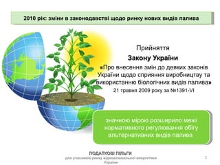 Прийняття Закону України  « Про внесення змін до деяких законів України щодо сприяння виробництву та використанню біологічних видів палива » 21 травня 2009 року за №1391-VI значною мірою розширило межі нормативного регулювання обігу альтернативних видів палива  2010 рік: зміни в законодавстві щодо ринку нових видів палива ПОДАТКОВІ ПІЛЬГИ  для учасників ринку відновлювальної енергетики України 