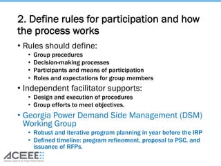 2. Define rules for participation and how
the process works
• Rules should define:
• Group procedures
• Decision-making processes
• Participants and means of participation
• Roles and expectations for group members
• Independent facilitator supports:
• Design and execution of procedures
• Group efforts to meet objectives.
• Georgia Power Demand Side Management (DSM)
Working Group
• Robust and iterative program planning in year before the IRP
• Defined timeline: program refinement, proposal to PSC, and
issuance of RFPs.
 