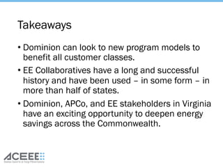 Takeaways
• Dominion can look to new program models to
benefit all customer classes.
• EE Collaboratives have a long and successful
history and have been used – in some form – in
more than half of states.
• Dominion, APCo, and EE stakeholders in Virginia
have an exciting opportunity to deepen energy
savings across the Commonwealth.
 