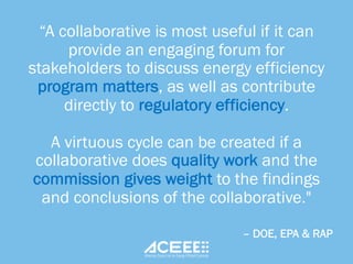“A collaborative is most useful if it can
provide an engaging forum for
stakeholders to discuss energy efficiency
program matters, as well as contribute
directly to regulatory efficiency.
A virtuous cycle can be created if a
collaborative does quality work and the
commission gives weight to the findings
and conclusions of the collaborative."
– DOE, EPA & RAP
 