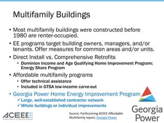 • Most multifamily buildings were constructed before
1980 are renter-occupied.
• EE programs target building owners, managers, and/or
tenants. Offer measures for common areas and/or units.
• Direct Install vs. Comprehensive Retrofits
• Dominion Income and Age Qualifying Home Improvement Program;
Energy Share Program
• Affordable multifamily programs
• Offer technical assistance
• Included in GTSA low-income carve-out
• Georgia Power Home Energy Improvement Program
üLarge, well-established contractor network
üWhole buildings or individual improvements
Multifamily Buildings
Source: Forthcoming ACEEE Affordable
Multifamily report; Georgia Power
 