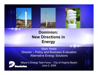 Dominion:
             New Directions in
                 Energy
                    Mark Webb
    Director – Policy and Business Evaluation
           Alternative Energy Solutions

    Mayor’s Energy Task Force – City of Virginia Beach
                     June 3, 2009
1                                                        1
 