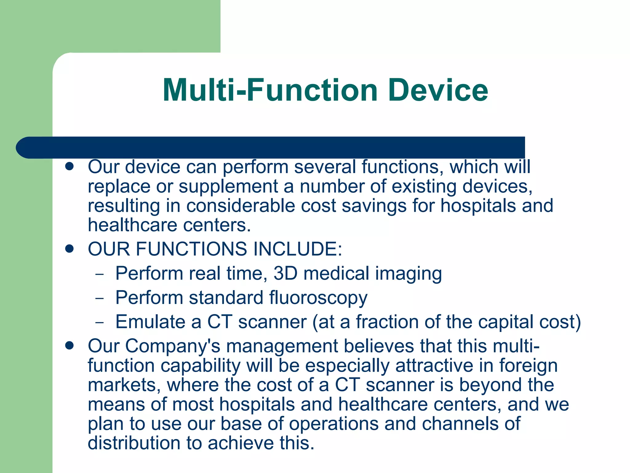 Multi-Function Device Our device can perform several functions, which will replace or supplement a number of existing devices, resulting in considerable cost savings for hospitals and healthcare centers.  OUR FUNCTIONS INCLUDE: Perform real time, 3D medical imaging Perform standard fluoroscopy Emulate a CT scanner (at a fraction of the capital cost) Our Company's management believes that this multi-function capability will be especially attractive in foreign markets, where the cost of a CT scanner is beyond the means of most hospitals and healthcare centers, and we plan to use our base of operations and channels of distribution to achieve this. 
