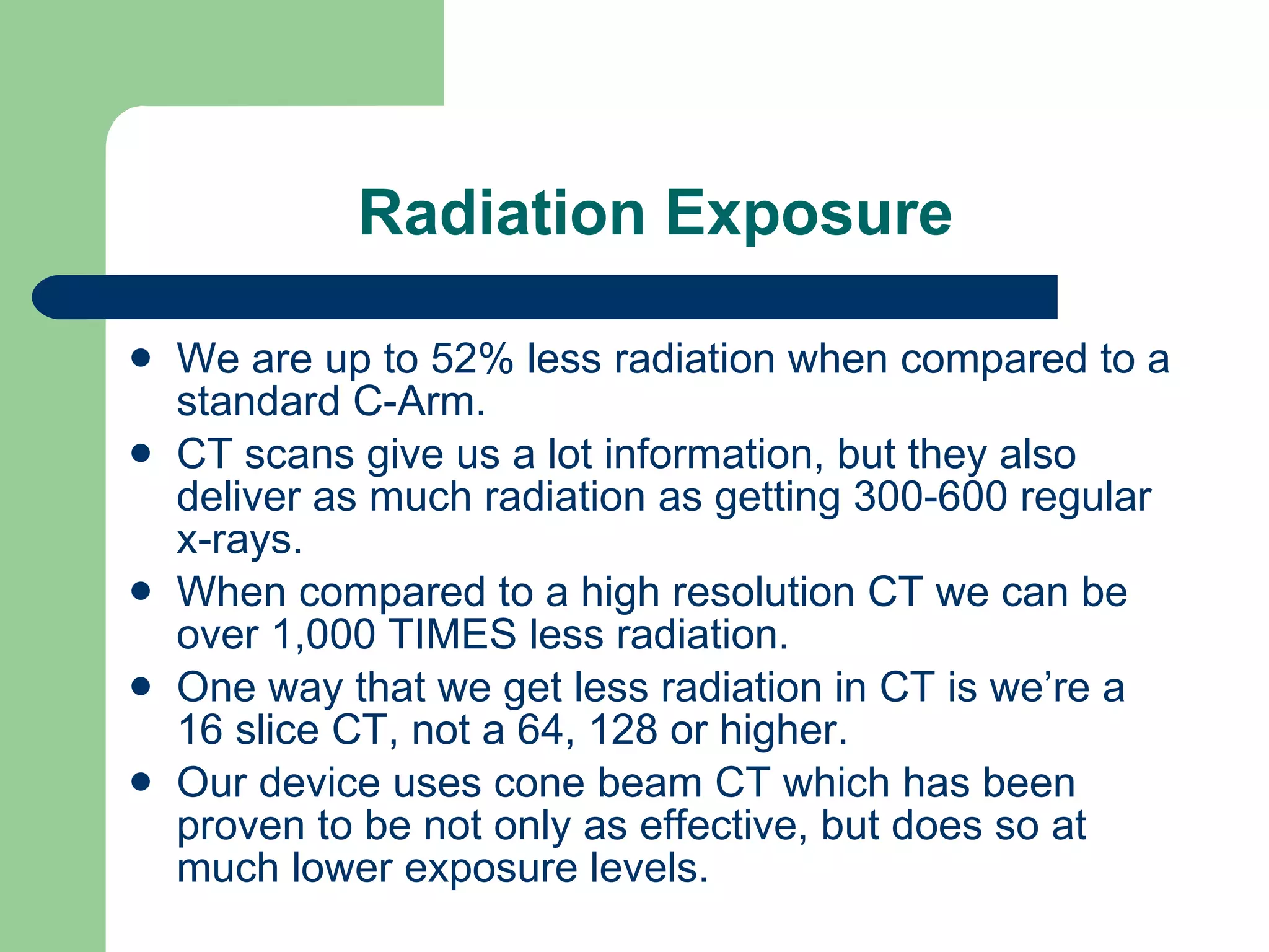 Radiation Exposure We are up to 52% less radiation when compared to a standard C-Arm. CT scans give us a lot information, but they also deliver as much radiation as getting 300-600 regular x-rays. When compared to a high resolution CT we can be over 1,000 TIMES less radiation. One way that we get less radiation in CT is we’re a 16 slice CT, not a 64, 128 or higher. Our device uses cone beam CT which has been proven to be not only as effective, but does so at much lower exposure levels. 