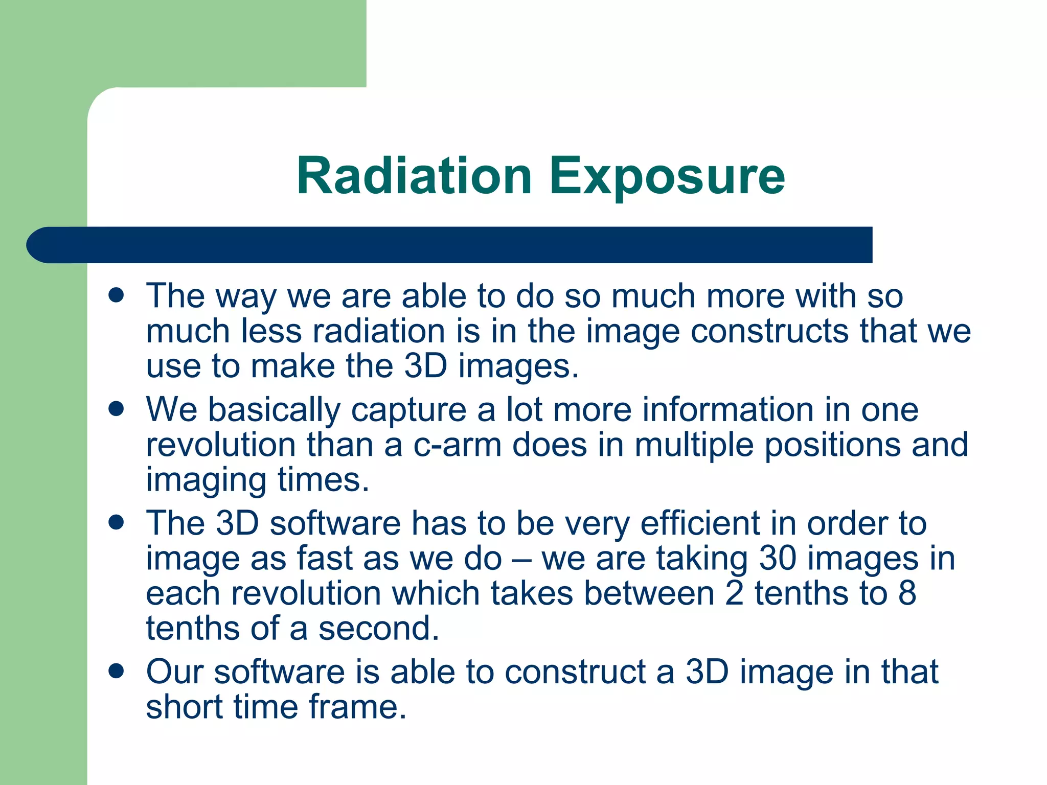 Radiation Exposure The way we are able to do so much more with so much less radiation is in the image constructs that we use to make the 3D images.  We basically capture a lot more information in one revolution than a c-arm does in multiple positions and imaging times.  The 3D software has to be very efficient in order to image as fast as we do – we are taking 30 images in each revolution which takes between 2 tenths to 8 tenths of a second.  Our software is able to construct a 3D image in that short time frame.  