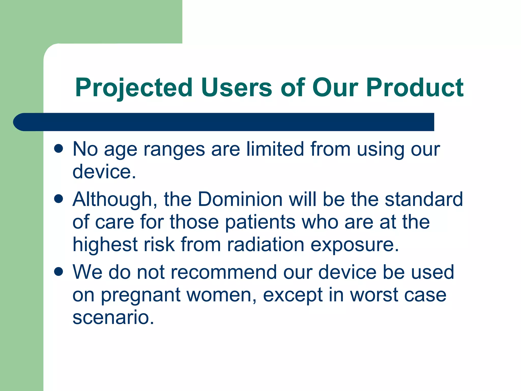 Projected Users of Our Product No age ranges are limited from using our device. Although, the Dominion will be the standard of care for those patients who are at the highest risk from radiation exposure. We do not recommend our device be used on pregnant women, except in worst case scenario. 