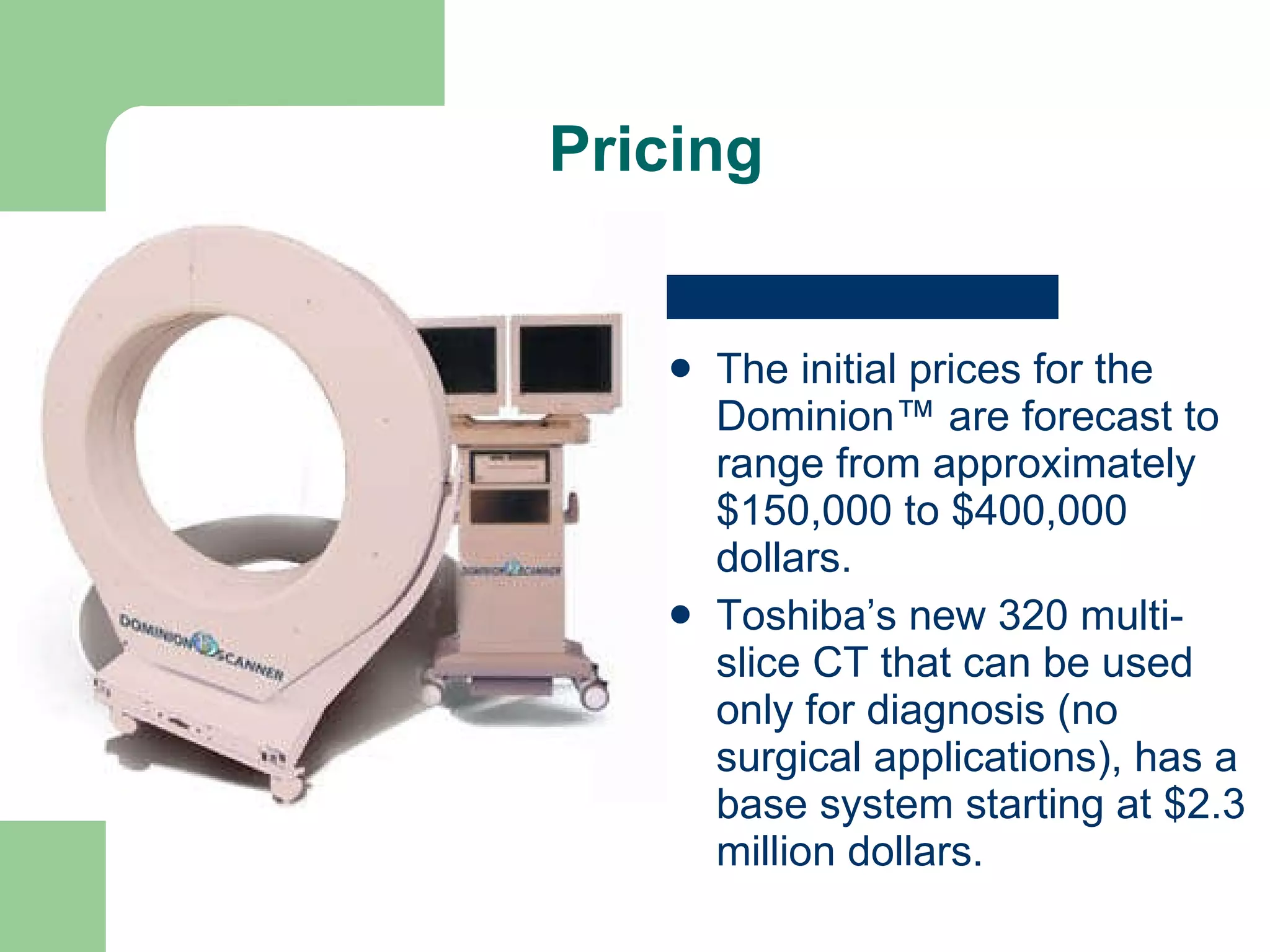 Pricing The initial prices for the Dominion™ are forecast to range from approximately $150,000 to $400,000 dollars. Toshiba’s new 320 multi-slice CT that can be used only for diagnosis (no surgical applications), has a base system starting at $2.3 million dollars.  