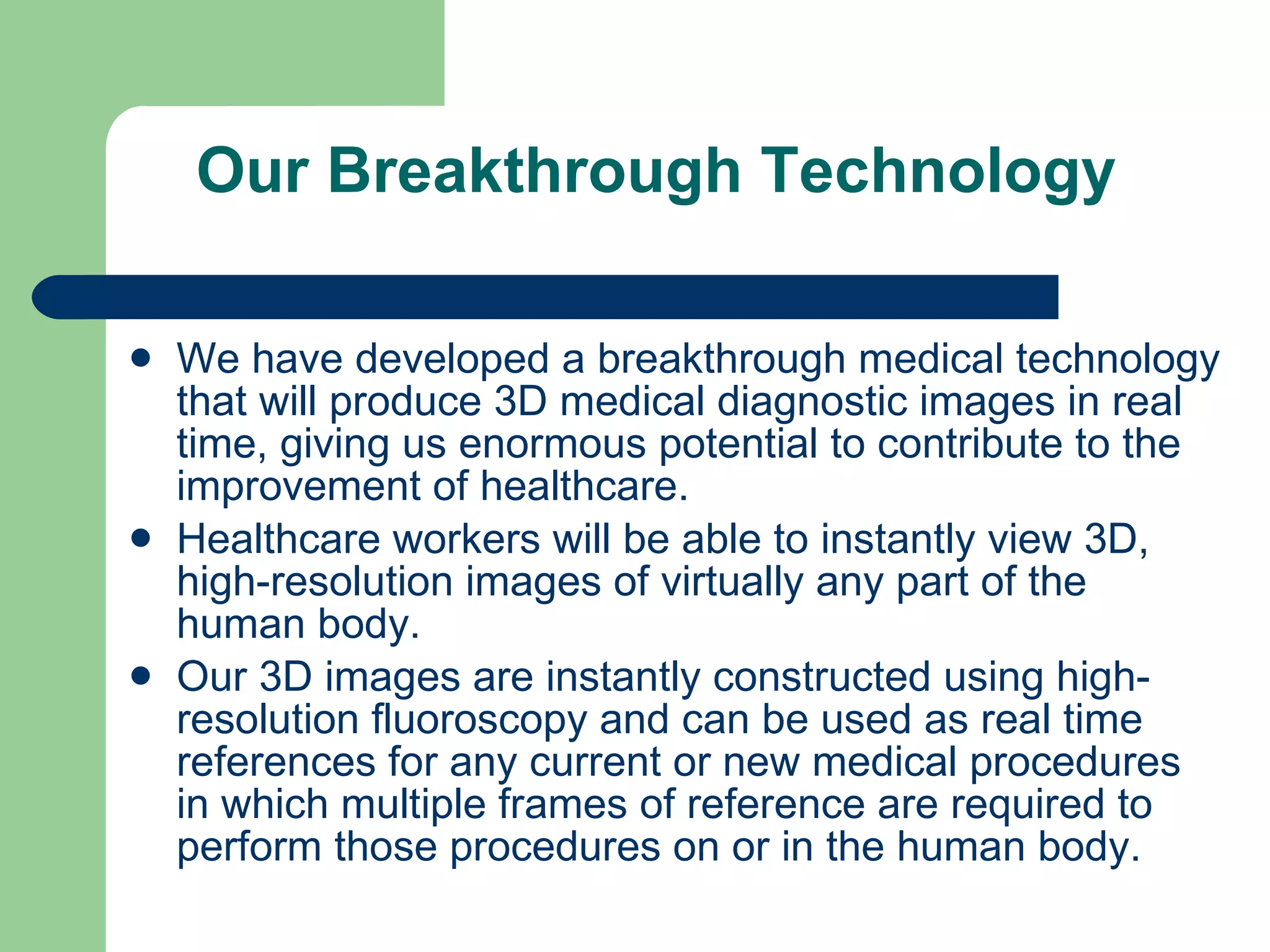 Our Breakthrough Technology We have developed a breakthrough medical technology that will produce 3D medical diagnostic images in real time, giving us enormous potential to contribute to the improvement of healthcare.  Healthcare workers will be able to instantly view 3D, high-resolution images of virtually any part of the human body.  Our 3D images are instantly constructed using high-resolution fluoroscopy and can be used as real time references for any current or new medical procedures in which multiple frames of reference are required to perform those procedures on or in the human body. 