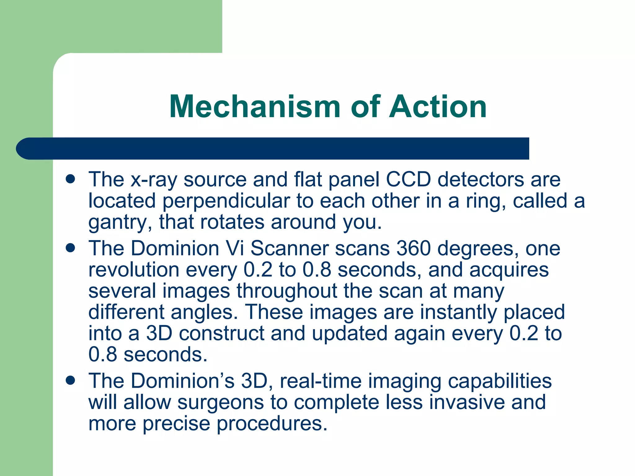 Mechanism of Action The x-ray source and flat panel CCD detectors are located perpendicular to each other in a ring, called a gantry, that rotates around you. The Dominion Vi Scanner scans 360 degrees, one revolution every 0.2 to 0.8 seconds, and acquires several images throughout the scan at many different angles. These images are instantly placed into a 3D construct and updated again every 0.2 to 0.8 seconds. The Dominion’s 3D, real-time imaging capabilities will allow surgeons to complete less invasive and more precise procedures. 