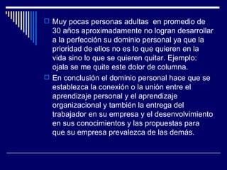 Muy pocas personas adultas  en promedio de 30 años aproximadamente no logran desarrollar a la perfección su dominio personal ya que la prioridad de ellos no es lo que quieren en la vida sino lo que se quieren quitar. Ejemplo: ojala se me quite este dolor de columna. En conclusión el dominio personal hace que se establezca la conexión o la unión entre el aprendizaje personal y el aprendizaje organizacional y también la entrega del trabajador en su empresa y el desenvolvimiento en sus conocimientos y las propuestas para que su empresa prevalezca de las demás. 