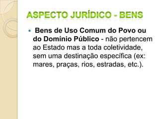  Bens de Uso Comum do Povo ou
do Domínio Público - não pertencem
ao Estado mas a toda coletividade,
sem uma destinação específica (ex:
mares, praças, rios, estradas, etc.).
 