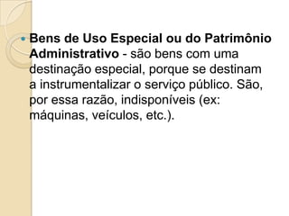  Bens de Uso Especial ou do Patrimônio
Administrativo - são bens com uma
destinação especial, porque se destinam
a instrumentalizar o serviço público. São,
por essa razão, indisponíveis (ex:
máquinas, veículos, etc.).
 