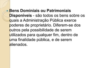  Bens Dominiais ou Patrimoniais
Disponíveis - são todos os bens sobre os
quais a Administração Pública exerce
poderes de proprietário. Diferem-se dos
outros pela possibilidade de serem
utilizados para qualquer fim, dentro de
uma finalidade pública, e de serem
alienados.
 