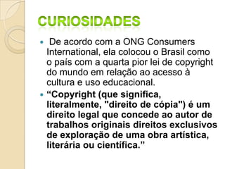  De acordo com a ONG Consumers
International, ela colocou o Brasil como
o país com a quarta pior lei de copyright
do mundo em relação ao acesso à
cultura e uso educacional.
 “Copyright (que significa,
literalmente, "direito de cópia") é um
direito legal que concede ao autor de
trabalhos originais direitos exclusivos
de exploração de uma obra artística,
literária ou científica.”
 