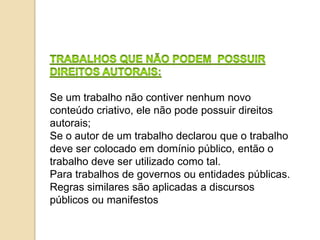 Se um trabalho não contiver nenhum novo
conteúdo criativo, ele não pode possuir direitos
autorais;
Se o autor de um trabalho declarou que o trabalho
deve ser colocado em domínio público, então o
trabalho deve ser utilizado como tal.
Para trabalhos de governos ou entidades públicas.
Regras similares são aplicadas a discursos
públicos ou manifestos
 
