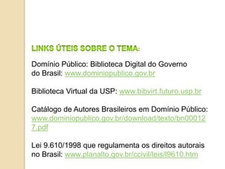 Domínio Público: Biblioteca Digital do Governo
do Brasil: www.dominiopublico.gov.br
Biblioteca Virtual da USP: www.bibvirt.futuro.usp.br
Catálogo de Autores Brasileiros em Domínio Público:
www.dominiopublico.gov.br/download/texto/bn00012
7.pdf
Lei 9.610/1998 que regulamenta os direitos autorais
no Brasil: www.planalto.gov.br/ccivil/leis/l9610.htm
 