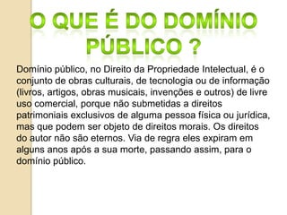 Domínio público, no Direito da Propriedade Intelectual, é o
conjunto de obras culturais, de tecnologia ou de informação
(livros, artigos, obras musicais, invenções e outros) de livre
uso comercial, porque não submetidas a direitos
patrimoniais exclusivos de alguma pessoa física ou jurídica,
mas que podem ser objeto de direitos morais. Os direitos
do autor não são eternos. Via de regra eles expiram em
alguns anos após a sua morte, passando assim, para o
domínio público.
 