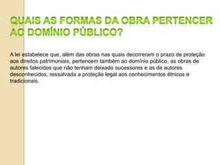 A lei estabelece que, além das obras nas quais decorreram o prazo de proteção
aos direitos patrimoniais, pertencem também ao domínio público, as obras de
autores falecidos que não tenham deixado sucessores e as de autores
desconhecidos, ressalvada a proteção legal aos conhecimentos étnicos e
tradicionais.
 