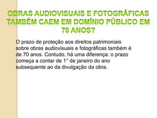 O prazo de proteção aos direitos patrimoniais
sobre obras audiovisuais e fotográficas também é
de 70 anos. Contudo, há uma diferença: o prazo
começa a contar de 1° de janeiro do ano
subsequente ao da divulgação da obra.
 