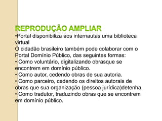 •Portal disponibiliza aos internautas uma biblioteca
virtual
O cidadão brasileiro também pode colaborar com o
Portal Domínio Público, das seguintes formas:
• Como voluntário, digitalizando obrasque se
encontrem em domínio público.
• Como autor, cedendo obras de sua autoria.
• Como parceiro, cedendo os direitos autorais de
obras que sua organização (pessoa jurídica)detenha.
• Como tradutor, traduzindo obras que se encontrem
em domínio público.
 