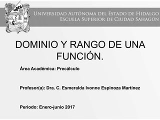 DOMINIO Y RANGO DE UNA
FUNCIÓN.
Área Académica: Precálculo
Profesor(a): Dra. C. Esmeralda Ivonne Espinoza Martínez
Periodo: Enero-junio 2017
 
