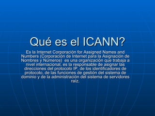 Qué es el ICANN? Es la Internet Corporación for Assigned Names and Numbers (Corporación de Internet para la Asignación de Nombres y Números)  es una organización que trabaja a nivel internacional, es la responsable de asignar las direcciones del protocolo IP, de los identificadores de protocolo, de las funciones de gestión del sistema de dominio y de la administración del sistema de servidores raíz. 