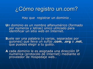 ¿Cómo registro un.com? Hay que  registrar un dominio . U n dominio es un nombre alfanumérico (formado por números y letras) único utilizado para identificar un sitio web en Internet.  S uele ser una palabra (o varias, separadas por guiones) que lleva un sufijo  .com ,  .org  o  .net , que puedes elegir a tu gusto. A  cada dominio le es asignada una dirección IP numérica (protocolo de Internet) mediante el proveedor de Hospedaje web.. 