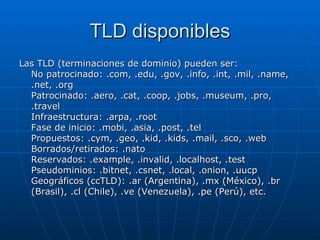 TLD disponibles Las TLD (terminaciones de dominio) pueden ser: No patrocinado: .com, .edu, .gov, .info, .int, .mil, .name, .net, .org Patrocinado: .aero, .cat, .coop, .jobs, .museum, .pro, .travel Infraestructura: .arpa, .root Fase de inicio: .mobi, .asia, .post, .tel Propuestos: .cym, .geo, .kid, .kids, .mail, .sco, .web Borrados/retirados: .nato Reservados: .example, .invalid, .localhost, .test Pseudominios: .bitnet, .csnet, .local, .onion, .uucp Geográficos (ccTLD): .ar (Argentina), .mx (México), .br (Brasil), .cl (Chile), .ve (Venezuela), .pe (Perú), etc. 