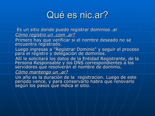 Qué es nic.ar? Es un sitio donde puedo registrar dominios .ar Cómo registro un .com .ar? Primero hay que verificar si el nombre deseado no se encuentra registrado. Luego ingresas a "Registrar Dominio" y seguir el proceso para el registro y delegación de dominios. Allí le solicitará los datos de la Entidad Registrante, de la Persona Responsable y los DNS correspondientes a los servidores que resolverán el nombre de dominio. Cómo mantengo un .ar? Un año es la duración de la  registracion. Luego de este periodo vence, y para conservarlo habra que renovarlo según los pasos que indica el sitio.  