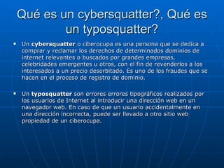 Qué es un cybersquatter?, Qué es un typosquatter? Un  cybersquatter  o ciberocupa es una persona que se dedica a comprar y reclamar los derechos de determinados dominios de internet relevantes o buscados por grandes empresas, celebridades emergentes u otros, con el fin de revenderlos a los interesados a un precio desorbitado. Es uno de los fraudes que se hacen en el proceso de registro de dominio. Un  typosquatter  son errores errores tipográficos realizados por los usuarios de Internet al introducir una dirección web en un navegador web. En caso de que un usuario accidentalmente en una dirección incorrecta, puede ser llevado a otro sitio web propiedad de un ciberocupa. 