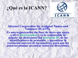 ¿Qué es la ICANN? Internet Corporation for Assigned Names and Numbers (ICANN).   Es una organización sin fines de lucro que opera a nivel  internacional , y es la responsable de asignar las direcciones del  protocolo IP , de los identificadores de protocolo, y garantizar la resolución univoca de los nombres, para que los usuarios puedan encontrar todas las direcciones. 