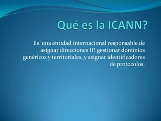 Qué es la ICANN? Es  una entidad internacional responsable de asignar direcciones IP, gestionar dominios genéricos y territoriales, y asignar identificadores de protocolos.  