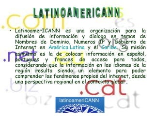 LatinoamerICANN es una organización para la difusión de información y dialogo en temas de Nombres de Dominio, Numeros IP y Gobierno de Internet en  América Latina  y el  Caribe . Su misión asimismo es la de colocar información en español, portugues y frances de acceso para todos, considerando que la información en los idiomas de la región resulta siendo un elemento para poder comprender los fenómenos propios del internet, desde una perspectiva regional en el contexto global  . LATINOAMERICANN 