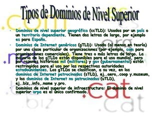 Dominios de nivel superior geográfico  (ccTLD): Usados por un  país  o un  territorio dependiente . Tienen dos letras de largo, por ejemplo  es  para  España .  Dominios de Internet genéricos  (gTLD): Usado (al menos en teoría) por una clase particular de organizaciones (por ejemplo,  com  para organizaciones comerciales). Tiene tres o más letras de largo. La mayoría de los gTLDs están disponibles para el uso mundial, pero por razones históricas  mil  ( militares ) y  gov  ( gubernamental ) están restringidos para el uso por las respectivas autoridades  estadounidenses . Los gTLDs se clasifican, a su vez, en los  dominios de Internet patrocinados  (sTLD), ej..aero,.coop y.museum, y los  dominios de Internet no patrocinados  (uTLD), ej..biz,.info,.name y.pro.  Dominios de nivel superior de infraestructura: El dominio de nivel superior  arpa  es el único confirmado.   Tipos de Dominios de Nivel Superior 