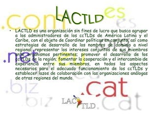 LACTLD es una organización sin fines de lucro que busca agrupar a los administradores de los ccTLDs de América Latina y el Caribe, con el objeto de Coordinar políticas en conjunto, así como estrategias de desarrollo de los nombres de dominio a nivel regional; representar los intereses conjuntos de sus miembros ante organismos pertinentes; promover el desarrollo de los ccTLDs de la región; fomentar la cooperación y el intercambio de experiencia entre sus miembros, en todos los aspectos necesarios para el adecuado funcionamiento de los ccTLDs y establecer lazos de colaboración con las organizaciones análogas de otras regiones del mundo. LACTLD 