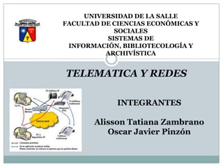 UNIVERSIDAD DE LA SALLE
FACULTAD DE CIENCIAS ECONÓMICAS Y
            SOCIALES
          SISTEMAS DE
 INFORMACIÓN, BIBLIOTECOLOGÍA Y
          ARCHIVÍSTICA


TELEMATICA Y REDES

             INTEGRANTES

       Alisson Tatiana Zambrano
          Oscar Javier Pinzón
 