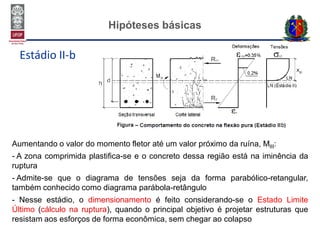 Hipóteses básicas
Estádio II-b
Aumentando o valor do momento fletor até um valor próximo da ruína, MIII:
- A zona comprimida plastifica-se e o concreto dessa região está na iminência da
ruptura
- Admite-se que o diagrama de tensões seja da forma parabólico-retangular,
também conhecido como diagrama parábola-retângulo
- Nesse estádio, o dimensionamento é feito considerando-se o Estado Limite
Último (cálculo na ruptura), quando o principal objetivo é projetar estruturas que
resistam aos esforços de forma econômica, sem chegar ao colapso
 