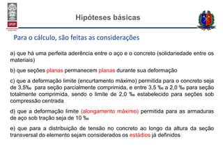 Hipóteses básicas
Para o cálculo, são feitas as considerações
a) que há uma perfeita aderência entre o aço e o concreto (solidariedade entre os
materiais)
b) que seções planas permanecem planas durante sua deformação
c) que a deformação limite (encurtamento máximo) permitida para o concreto seja
de 3,5‰ para seção parcialmente comprimida, e entre 3,5 ‰ a 2,0 ‰ para seção
totalmente comprimida, sendo o limite de 2,0 ‰ estabelecido para seções sob
compressão centrada
d) que a deformação limite (alongamento máximo) permitida para as armaduras
de aço sob tração seja de 10 ‰
e) que para a distribuição de tensão no concreto ao longo da altura da seção
transversal do elemento sejam considerados os estádios já definidos
 